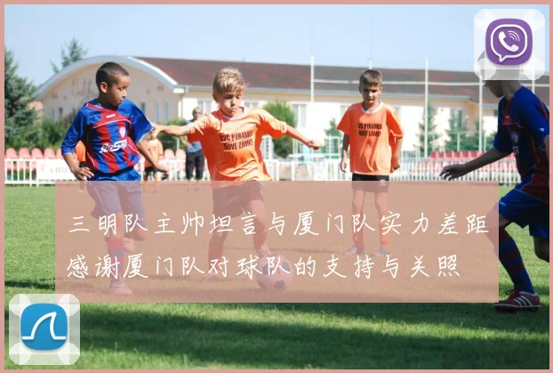 三明队主帅坦言与厦门队实力差距感谢厦门队对球队的支持与关照