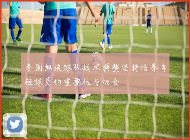 李国旭谈球队战术调整坚持培养年轻球员的重要性与机会