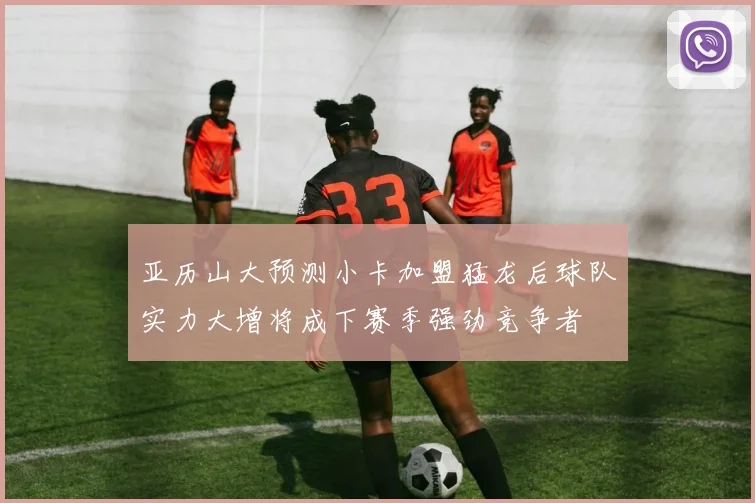 亚历山大预测小卡加盟猛龙后球队实力大增将成下赛季强劲竞争者
