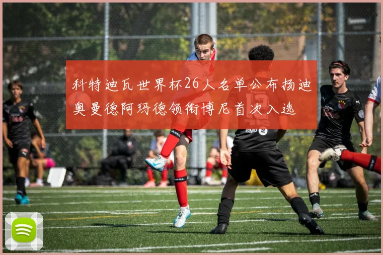 科特迪瓦世界杯26人名单公布扬迪奥曼德阿玛德领衔博尼首次入选