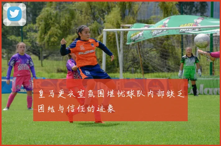 皇马更衣室氛围堪忧球队内部缺乏团结与信任的迹象