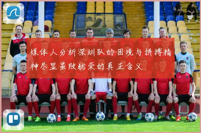 媒体人分析深圳队的困境与拼搏精神尽显虽败犹荣的真正含义