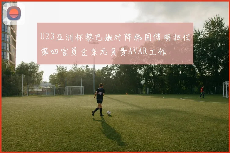 U23亚洲杯黎巴嫩对阵韩国傅明担任第四官员金京元负责AVAR工作