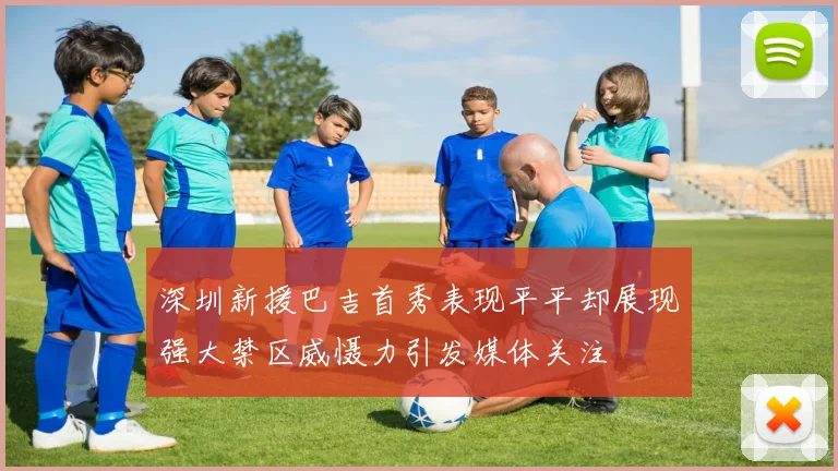 深圳新援巴吉首秀表现平平却展现强大禁区威慑力引发媒体关注