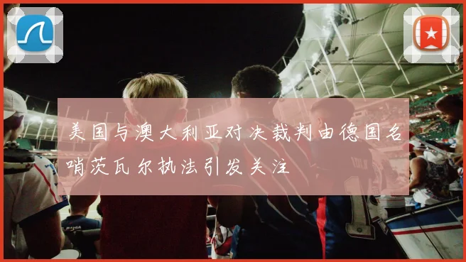 美国与澳大利亚对决裁判由德国名哨茨瓦尔执法引发关注