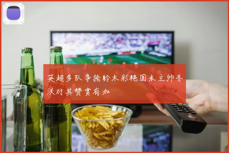 英超多队争抢铃木彩艳国米主帅齐沃对其赞赏有加