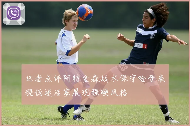 记者点评阿特金森战术保守哈登表现低迷活塞展现强硬风格