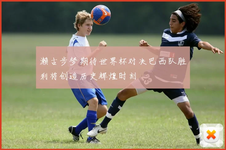 濑古步梦期待世界杯对决巴西队胜利将创造历史辉煌时刻