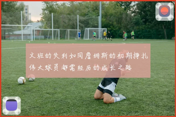文班的失利如同詹姆斯的初期挣扎伟大球员都需经历的成长之路