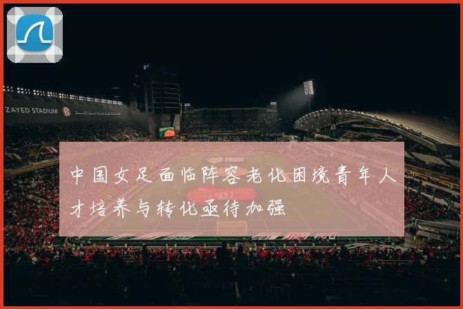 中国女足面临阵容老化困境青年人才培养与转化亟待加强