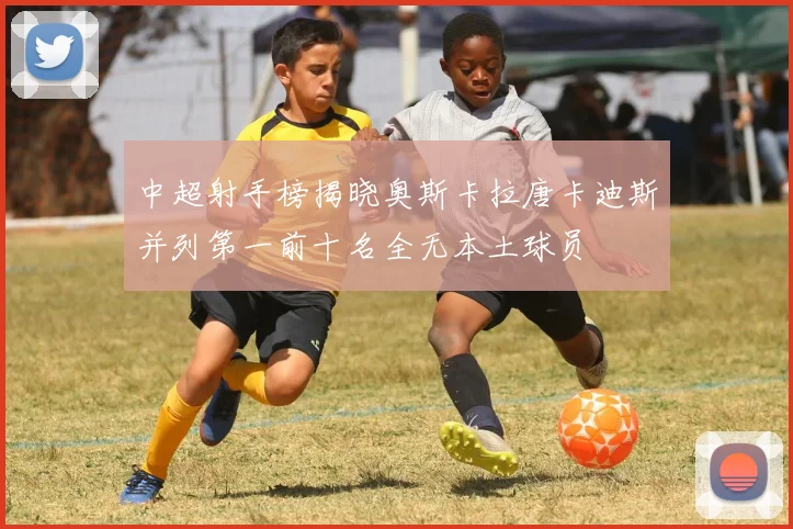 中超射手榜揭晓奥斯卡拉唐卡迪斯并列第一前十名全无本土球员