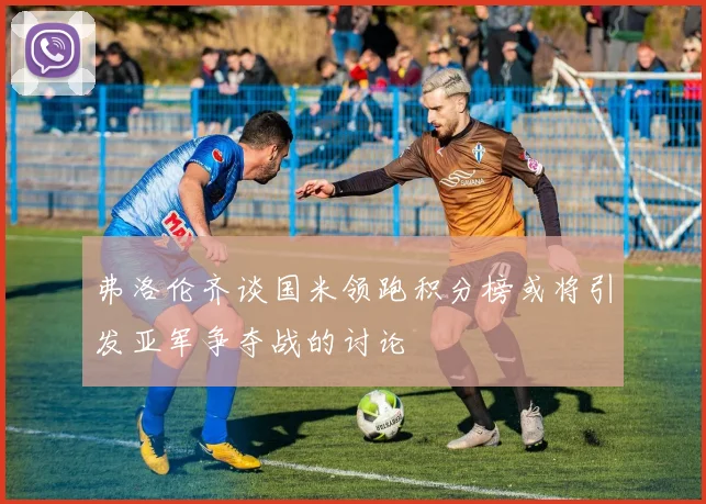 弗洛伦齐谈国米领跑积分榜或将引发亚军争夺战的讨论