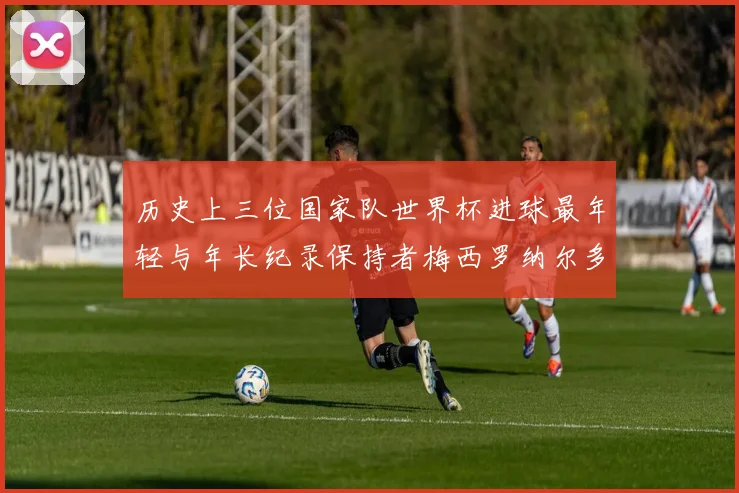 历史上三位国家队世界杯进球最年轻与年长纪录保持者梅西罗纳尔多劳德鲁普