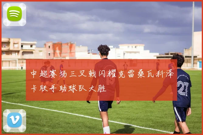 中超赛场三叉戟闪耀克雷桑瓦科泽卡联手助球队大胜