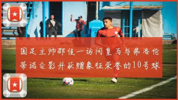 国足主帅邵佳一访问皇马与弗洛伦蒂诺合影并获赠象征荣誉的10号球衣