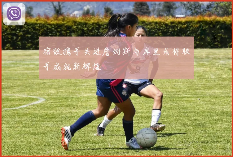 宿敌携手共进詹姆斯与库里或将联手成就新辉煌
