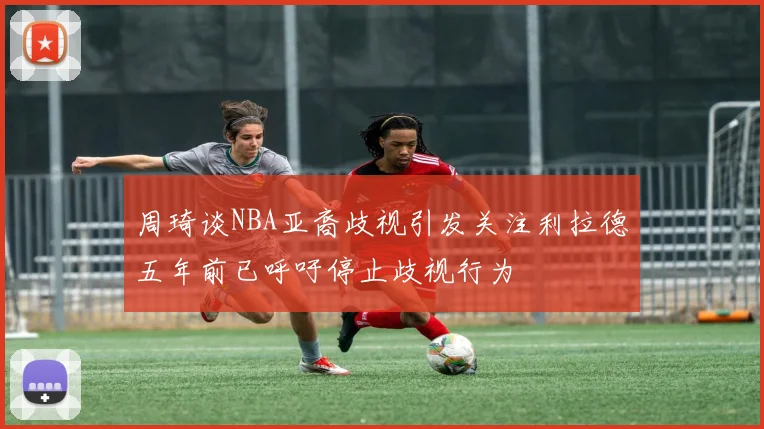 周琦谈NBA亚裔歧视引发关注利拉德五年前已呼吁停止歧视行为
