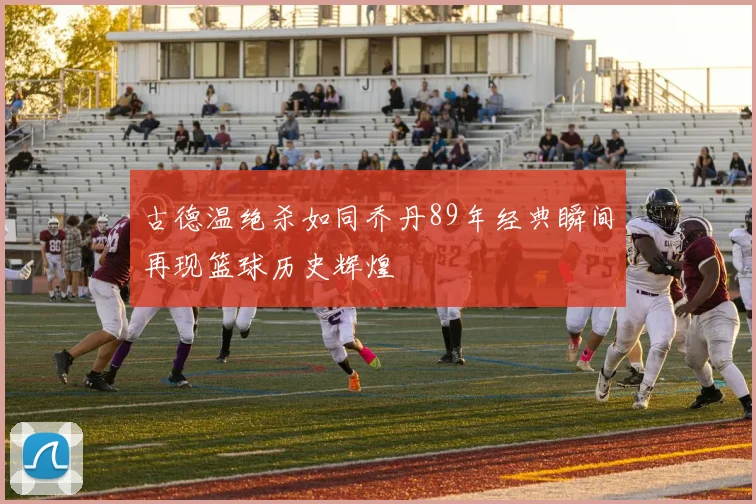 古德温绝杀如同乔丹89年经典瞬间再现篮球历史辉煌